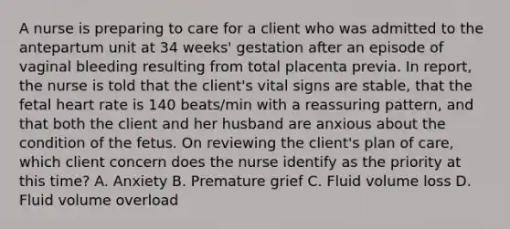 A nurse is preparing to care for a client who was admitted to the antepartum unit at 34 weeks' gestation after an episode of vaginal bleeding resulting from total placenta previa. In report, the nurse is told that the client's vital signs are stable, that the fetal heart rate is 140 beats/min with a reassuring pattern, and that both the client and her husband are anxious about the condition of the fetus. On reviewing the client's plan of care, which client concern does the nurse identify as the priority at this time? A. Anxiety B. Premature grief C. Fluid volume loss D. Fluid volume overload