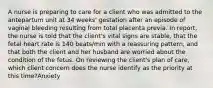 A nurse is preparing to care for a client who was admitted to the antepartum unit at 34 weeks' gestation after an episode of vaginal bleeding resulting from total placenta previa. In report, the nurse is told that the client's vital signs are stable, that the fetal heart rate is 140 beats/min with a reassuring pattern, and that both the client and her husband are worried about the condition of the fetus. On reviewing the client's plan of care, which client concern does the nurse identify as the priority at this time?Anxiety