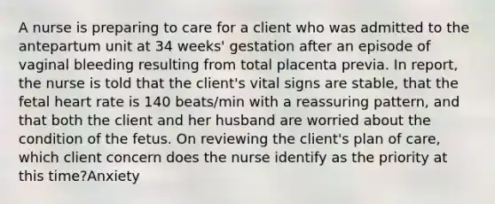 A nurse is preparing to care for a client who was admitted to the antepartum unit at 34 weeks' gestation after an episode of vaginal bleeding resulting from total placenta previa. In report, the nurse is told that the client's vital signs are stable, that the fetal heart rate is 140 beats/min with a reassuring pattern, and that both the client and her husband are worried about the condition of the fetus. On reviewing the client's plan of care, which client concern does the nurse identify as the priority at this time?Anxiety