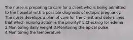 The nurse is preparing to care for a client who is being admitted to the hospital with a possible diagnosis of ectopic pregnancy. The nurse develops a plan of care for the client and determines that which nursing action is the priority? 1.Checking for edema 2.Monitoring daily weight 3.Monitoring the apical pulse 4.Monitoring the temperature