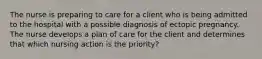 The nurse is preparing to care for a client who is being admitted to the hospital with a possible diagnosis of ectopic pregnancy. The nurse develops a plan of care for the client and determines that which nursing action is the priority?