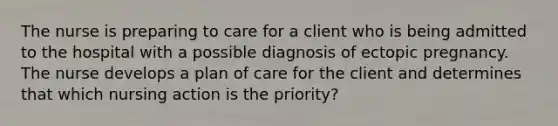 The nurse is preparing to care for a client who is being admitted to the hospital with a possible diagnosis of ectopic pregnancy. The nurse develops a plan of care for the client and determines that which nursing action is the priority?