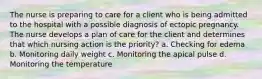 The nurse is preparing to care for a client who is being admitted to the hospital with a possible diagnosis of ectopic pregnancy. The nurse develops a plan of care for the client and determines that which nursing action is the priority? a. Checking for edema b. Monitoring daily weight c. Monitoring the apical pulse d. Monitoring the temperature