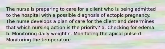 The nurse is preparing to care for a client who is being admitted to the hospital with a possible diagnosis of ectopic pregnancy. The nurse develops a plan of care for the client and determines that which nursing action is the priority? a. Checking for edema b. Monitoring daily weight c. Monitoring the apical pulse d. Monitoring the temperature