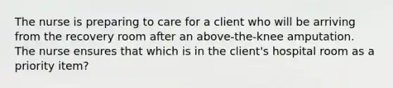 The nurse is preparing to care for a client who will be arriving from the recovery room after an above-the-knee amputation. The nurse ensures that which is in the client's hospital room as a priority item?