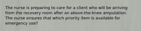 The nurse is preparing to care for a client who will be arriving from the recovery room after an above-the-knee amputation. The nurse ensures that which priority item is available for emergency use?