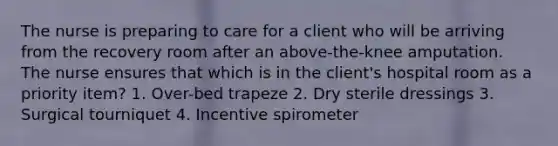 The nurse is preparing to care for a client who will be arriving from the recovery room after an above-the-knee amputation. The nurse ensures that which is in the client's hospital room as a priority item? 1. Over-bed trapeze 2. Dry sterile dressings 3. Surgical tourniquet 4. Incentive spirometer