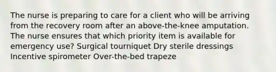 The nurse is preparing to care for a client who will be arriving from the recovery room after an above-the-knee amputation. The nurse ensures that which priority item is available for emergency use? Surgical tourniquet Dry sterile dressings Incentive spirometer Over-the-bed trapeze