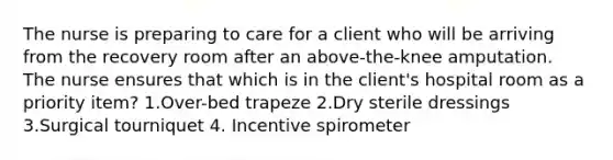 The nurse is preparing to care for a client who will be arriving from the recovery room after an above-the-knee amputation. The nurse ensures that which is in the client's hospital room as a priority item? 1.Over-bed trapeze 2.Dry sterile dressings 3.Surgical tourniquet 4. Incentive spirometer