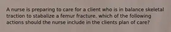 A nurse is preparing to care for a client who is in balance skeletal traction to stabalize a femur fracture. which of the following actions should the nurse include in the clients plan of care?