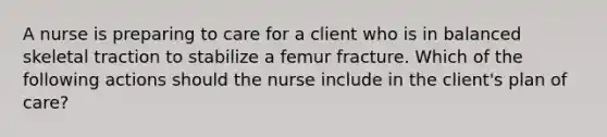 A nurse is preparing to care for a client who is in balanced skeletal traction to stabilize a femur fracture. Which of the following actions should the nurse include in the client's plan of care?