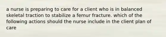 a nurse is preparing to care for a client who is in balanced skeletal traction to stabilize a femur fracture. which of the following actions should the nurse include in the client plan of care