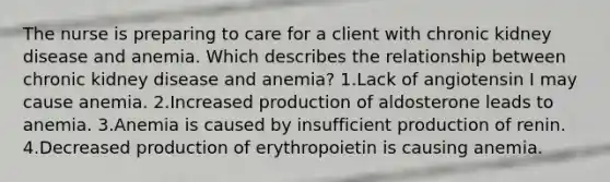 The nurse is preparing to care for a client with chronic kidney disease and anemia. Which describes the relationship between chronic kidney disease and anemia? 1.Lack of angiotensin I may cause anemia. 2.Increased production of aldosterone leads to anemia. 3.Anemia is caused by insufficient production of renin. 4.Decreased production of erythropoietin is causing anemia.