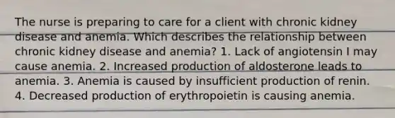 The nurse is preparing to care for a client with chronic kidney disease and anemia. Which describes the relationship between chronic kidney disease and anemia? 1. Lack of angiotensin I may cause anemia. 2. Increased production of aldosterone leads to anemia. 3. Anemia is caused by insufficient production of renin. 4. Decreased production of erythropoietin is causing anemia.