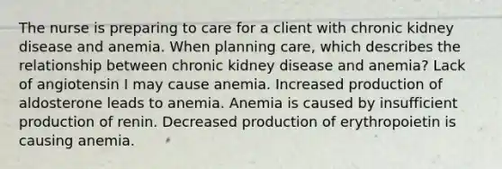 The nurse is preparing to care for a client with chronic kidney disease and anemia. When planning care, which describes the relationship between chronic kidney disease and anemia? Lack of angiotensin I may cause anemia. Increased production of aldosterone leads to anemia. Anemia is caused by insufficient production of renin. Decreased production of erythropoietin is causing anemia.