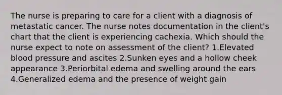 The nurse is preparing to care for a client with a diagnosis of metastatic cancer. The nurse notes documentation in the client's chart that the client is experiencing cachexia. Which should the nurse expect to note on assessment of the client? 1.Elevated blood pressure and ascites 2.Sunken eyes and a hollow cheek appearance 3.Periorbital edema and swelling around the ears 4.Generalized edema and the presence of weight gain