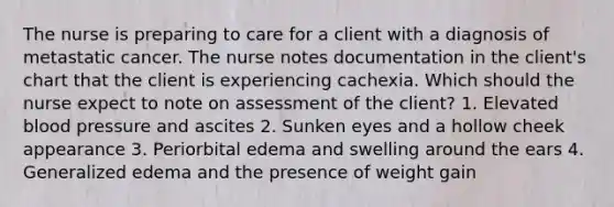 The nurse is preparing to care for a client with a diagnosis of metastatic cancer. The nurse notes documentation in the client's chart that the client is experiencing cachexia. Which should the nurse expect to note on assessment of the client? 1. Elevated blood pressure and ascites 2. Sunken eyes and a hollow cheek appearance 3. Periorbital edema and swelling around the ears 4. Generalized edema and the presence of weight gain