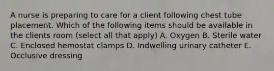 A nurse is preparing to care for a client following chest tube placement. Which of the following items should be available in the clients room (select all that apply) A. Oxygen B. Sterile water C. Enclosed hemostat clamps D. Indwelling urinary catheter E. Occlusive dressing