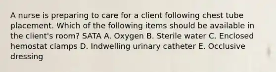 A nurse is preparing to care for a client following chest tube placement. Which of the following items should be available in the client's room? SATA A. Oxygen B. Sterile water C. Enclosed hemostat clamps D. Indwelling urinary catheter E. Occlusive dressing