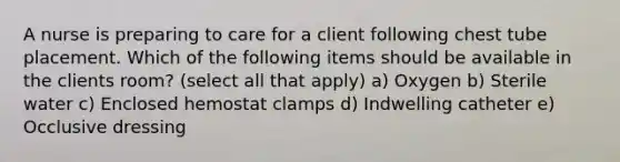 A nurse is preparing to care for a client following chest tube placement. Which of the following items should be available in the clients room? (select all that apply) a) Oxygen b) Sterile water c) Enclosed hemostat clamps d) Indwelling catheter e) Occlusive dressing