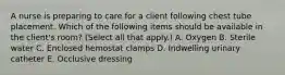 A nurse is preparing to care for a client following chest tube placement. Which of the following items should be available in the client's room? (Select all that apply.) A. Oxygen B. Sterile water C. Enclosed hemostat clamps D. Indwelling urinary catheter E. Occlusive dressing