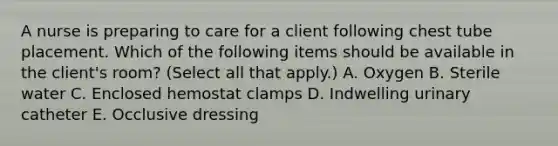 A nurse is preparing to care for a client following chest tube placement. Which of the following items should be available in the client's room? (Select all that apply.) A. Oxygen B. Sterile water C. Enclosed hemostat clamps D. Indwelling urinary catheter E. Occlusive dressing