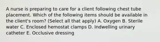 A nurse is preparing to care for a client following chest tube placement. Which of the following items should be available in the client's room? (Select all that apply) A. Oxygen B. Sterile water C. Enclosed hemostat clamps D. Indwelling urinary catheter E. Occlusive dressing