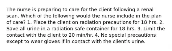 The nurse is preparing to care for the client following a renal scan. Which of the following would the nurse include in the plan of care? 1. Place the client on radiation precautions for 18 hrs. 2. Save all urine in a radiation safe container for 18 hrs. 3. Limit the contact with the client to 20 min/hr. 4. No special precautions except to wear gloves if in contact with the client's urine.