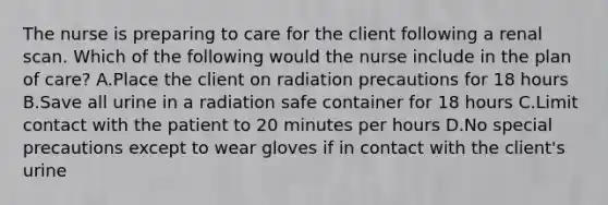 The nurse is preparing to care for the client following a renal scan. Which of the following would the nurse include in the plan of care? A.Place the client on radiation precautions for 18 hours B.Save all urine in a radiation safe container for 18 hours C.Limit contact with the patient to 20 minutes per hours D.No special precautions except to wear gloves if in contact with the client's urine