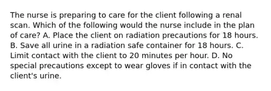 The nurse is preparing to care for the client following a renal scan. Which of the following would the nurse include in the plan of care? A. Place the client on radiation precautions for 18 hours. B. Save all urine in a radiation safe container for 18 hours. C. Limit contact with the client to 20 minutes per hour. D. No special precautions except to wear gloves if in contact with the client's urine.