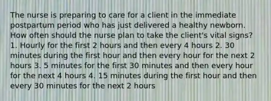 The nurse is preparing to care for a client in the immediate postpartum period who has just delivered a healthy newborn. How often should the nurse plan to take the client's vital signs? 1. Hourly for the first 2 hours and then every 4 hours 2. 30 minutes during the first hour and then every hour for the next 2 hours 3. 5 minutes for the first 30 minutes and then every hour for the next 4 hours 4. 15 minutes during the first hour and then every 30 minutes for the next 2 hours