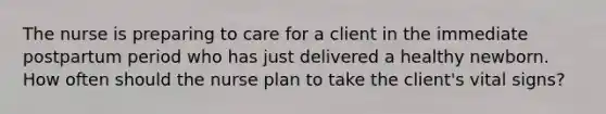 The nurse is preparing to care for a client in the immediate postpartum period who has just delivered a healthy newborn. How often should the nurse plan to take the client's vital signs?