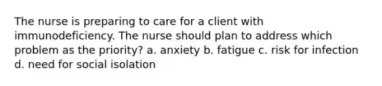 The nurse is preparing to care for a client with immunodeficiency. The nurse should plan to address which problem as the priority? a. anxiety b. fatigue c. risk for infection d. need for social isolation