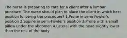 The nurse is preparing to care for a client after a lumbar puncture. The nurse should plan to place the client in which best position following the procedure? 1.Prone in semi-Fowler's position 2.Supine in semi-Fowler's position 3.Prone with a small pillow under the abdomen 4.Lateral with the head slightly lower than the rest of the body