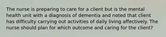 The nurse is preparing to care for a client but is the mental health unit with a diagnosis of dementia and noted that client has difficulty carrying out activities of daily living affectively. The nurse should plan for which outcome and caring for the client?