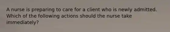 A nurse is preparing to care for a client who is newly admitted. Which of the following actions should the nurse take immediately?