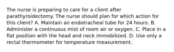 The nurse is preparing to care for a client after parathyroidectomy. The nurse should plan for which action for this client? A. Maintain an endotracheal tube for 24 hours. B. Administer a continuous mist of room air or oxygen. C. Place in a flat position with the head and neck immobilized. D. Use only a rectal thermometer for temperature measurement.