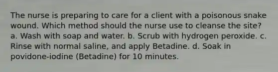 The nurse is preparing to care for a client with a poisonous snake wound. Which method should the nurse use to cleanse the site? a. Wash with soap and water. b. Scrub with hydrogen peroxide. c. Rinse with normal saline, and apply Betadine. d. Soak in povidone-iodine (Betadine) for 10 minutes.