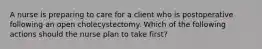 A nurse is preparing to care for a client who is postoperative following an open cholecystectomy. Which of the following actions should the nurse plan to take first?