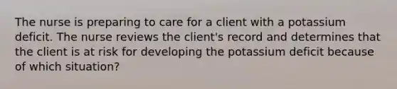 The nurse is preparing to care for a client with a potassium deficit. The nurse reviews the client's record and determines that the client is at risk for developing the potassium deficit because of which situation?