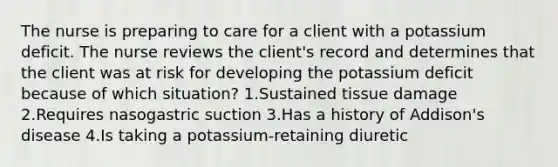 The nurse is preparing to care for a client with a potassium deficit. The nurse reviews the client's record and determines that the client was at risk for developing the potassium deficit because of which situation? 1.Sustained tissue damage 2.Requires nasogastric suction 3.Has a history of Addison's disease 4.Is taking a potassium-retaining diuretic