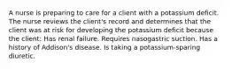 A nurse is preparing to care for a client with a potassium deficit. The nurse reviews the client's record and determines that the client was at risk for developing the potassium deficit because the client: Has renal failure. Requires nasogastric suction. Has a history of Addison's disease. Is taking a potassium-sparing diuretic.