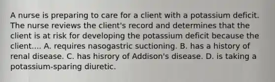 A nurse is preparing to care for a client with a potassium deficit. The nurse reviews the client's record and determines that the client is at risk for developing the potassium deficit because the client.... A. requires nasogastric suctioning. B. has a history of renal disease. C. has hisrory of Addison's disease. D. is taking a potassium-sparing diuretic.