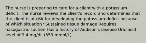 The nurse is preparing to care for a client with a potassium deficit. The nurse reviews the client's record and determines that the client is at risk for developing the potassium deficit because of which situation? Sustained tissue damage Requires nasogastric suction Has a history of Addison's disease Uric acid level of 9.4 mg/dL (559 mmol/L)