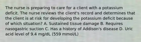 The nurse is preparing to care for a client with a potassium deficit. The nurse reviews the client's record and determines that the client is at risk for developing the potassium deficit because of which situation? A. Sustained tissue damage B. Requires nasogastric suction C. Has a history of Addison's disease D. Uric acid level of 9.4 mg/dL (559 mmol/L)