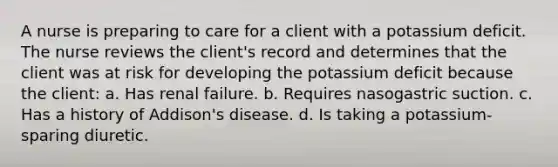 A nurse is preparing to care for a client with a potassium deficit. The nurse reviews the client's record and determines that the client was at risk for developing the potassium deficit because the client: a. Has renal failure. b. Requires nasogastric suction. c. Has a history of Addison's disease. d. Is taking a potassium-sparing diuretic.