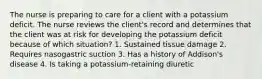 The nurse is preparing to care for a client with a potassium deficit. The nurse reviews the client's record and determines that the client was at risk for developing the potassium deficit because of which situation? 1. Sustained tissue damage 2. Requires nasogastric suction 3. Has a history of Addison's disease 4. Is taking a potassium-retaining diuretic