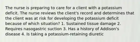 The nurse is preparing to care for a client with a potassium deficit. The nurse reviews the client's record and determines that the client was at risk for developing the potassium deficit because of which situation? 1. Sustained tissue damage 2. Requires nasogastric suction 3. Has a history of Addison's disease 4. Is taking a potassium-retaining diuretic