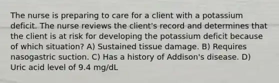 The nurse is preparing to care for a client with a potassium deficit. The nurse reviews the client's record and determines that the client is at risk for developing the potassium deficit because of which situation? A) Sustained tissue damage. B) Requires nasogastric suction. C) Has a history of Addison's disease. D) Uric acid level of 9.4 mg/dL