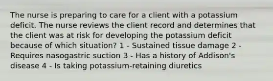 The nurse is preparing to care for a client with a potassium deficit. The nurse reviews the client record and determines that the client was at risk for developing the potassium deficit because of which situation? 1 - Sustained tissue damage 2 - Requires nasogastric suction 3 - Has a history of Addison's disease 4 - Is taking potassium-retaining diuretics